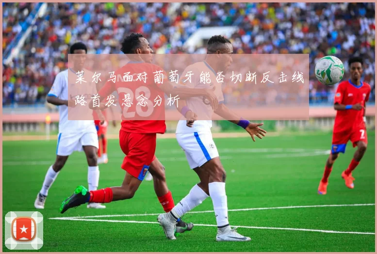 莱尔马面对葡萄牙能否切断反击线路首发悬念分析