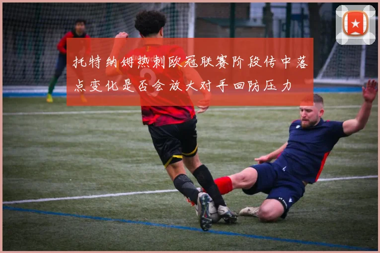 托特纳姆热刺欧冠联赛阶段传中落点变化是否会放大对手回防压力