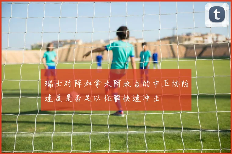 瑞士对阵加拿大阿坎吉的中卫协防速度是否足以化解快速冲击