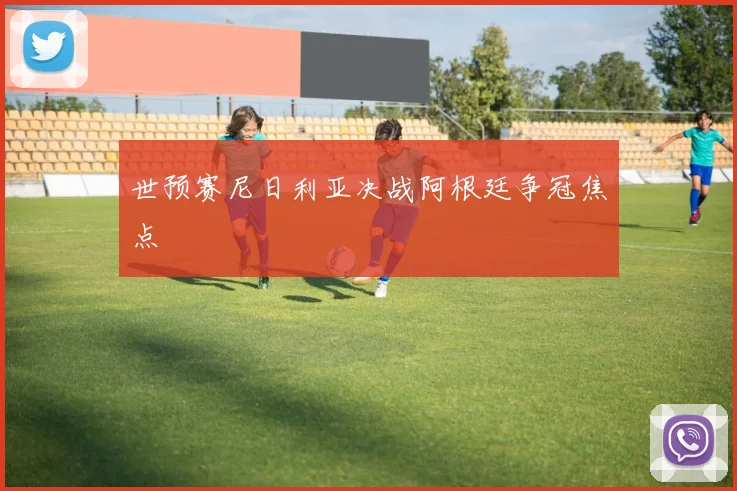 世预赛尼日利亚决战阿根廷争冠焦点